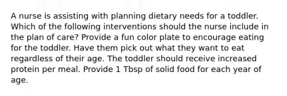 A nurse is assisting with planning dietary needs for a toddler. Which of the following interventions should the nurse include in the plan of care? Provide a fun color plate to encourage eating for the toddler. Have them pick out what they want to eat regardless of their age. The toddler should receive increased protein per meal. Provide 1 Tbsp of solid food for each year of age.