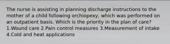 The nurse is assisting in planning discharge instructions to the mother of a child following orchiopexy, which was performed on an outpatient basis. Which is the priority in the plan of care? 1.Wound care 2.Pain control measures 3.Measurement of intake 4.Cold and heat applications