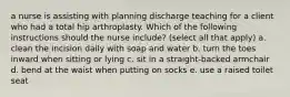 a nurse is assisting with planning discharge teaching for a client who had a total hip arthroplasty. Which of the following instructions should the nurse include? (select all that apply) a. clean the incision daily with soap and water b. turn the toes inward when sitting or lying c. sit in a straight-backed armchair d. bend at the waist when putting on socks e. use a raised toilet seat