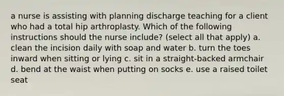 a nurse is assisting with planning discharge teaching for a client who had a total hip arthroplasty. Which of the following instructions should the nurse include? (select all that apply) a. clean the incision daily with soap and water b. turn the toes inward when sitting or lying c. sit in a straight-backed armchair d. bend at the waist when putting on socks e. use a raised toilet seat