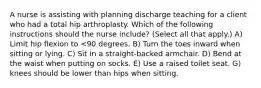 A nurse is assisting with planning discharge teaching for a client who had a total hip arthroplasty. Which of the following instructions should the nurse include? (Select all that apply.) A) Limit hip flexion to <90 degrees. B) Turn the toes inward when sitting or lying. C) Sit in a straight-backed armchair. D) Bend at the waist when putting on socks. E) Use a raised toilet seat. G) knees should be lower than hips when sitting.