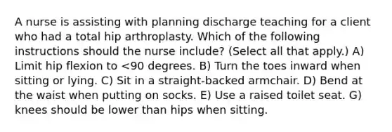 A nurse is assisting with planning discharge teaching for a client who had a total hip arthroplasty. Which of the following instructions should the nurse include? (Select all that apply.) A) Limit hip flexion to <90 degrees. B) Turn the toes inward when sitting or lying. C) Sit in a straight-backed armchair. D) Bend at the waist when putting on socks. E) Use a raised toilet seat. G) knees should be lower than hips when sitting.