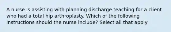 A nurse is assisting with planning discharge teaching for a client who had a total hip arthroplasty. Which of the following instructions should the nurse include? Select all that apply