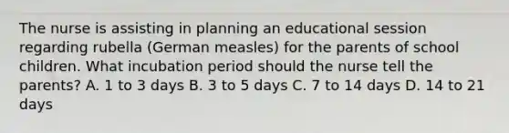 The nurse is assisting in planning an educational session regarding rubella (German measles) for the parents of school children. What incubation period should the nurse tell the parents? A. 1 to 3 days B. 3 to 5 days C. 7 to 14 days D. 14 to 21 days