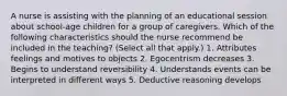 A nurse is assisting with the planning of an educational session about school-age children for a group of caregivers. Which of the following characteristics should the nurse recommend be included in the teaching? (Select all that apply.) 1. Attributes feelings and motives to objects 2. Egocentrism decreases 3. Begins to understand reversibility 4. Understands events can be interpreted in different ways 5. Deductive reasoning develops