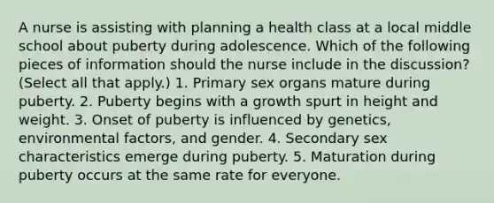 A nurse is assisting with planning a health class at a local middle school about puberty during adolescence. Which of the following pieces of information should the nurse include in the discussion? (Select all that apply.) 1. Primary sex organs mature during puberty. 2. Puberty begins with a growth spurt in height and weight. 3. Onset of puberty is influenced by genetics, environmental factors, and gender. 4. Secondary sex characteristics emerge during puberty. 5. Maturation during puberty occurs at the same rate for everyone.