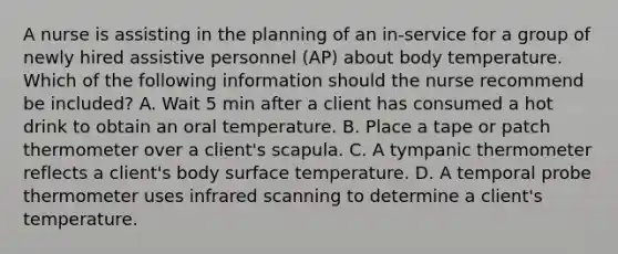 A nurse is assisting in the planning of an in-service for a group of newly hired assistive personnel (AP) about body temperature. Which of the following information should the nurse recommend be included? A. Wait 5 min after a client has consumed a hot drink to obtain an oral temperature. B. Place a tape or patch thermometer over a client's scapula. C. A tympanic thermometer reflects a client's body surface temperature. D. A temporal probe thermometer uses infrared scanning to determine a client's temperature.