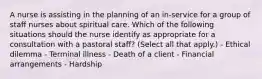 A nurse is assisting in the planning of an in-service for a group of staff nurses about spiritual care. Which of the following situations should the nurse identify as appropriate for a consultation with a pastoral staff? (Select all that apply.) - Ethical dilemma - Terminal illness - Death of a client - Financial arrangements - Hardship