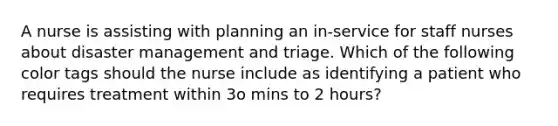 A nurse is assisting with planning an in-service for staff nurses about disaster management and triage. Which of the following color tags should the nurse include as identifying a patient who requires treatment within 3o mins to 2 hours?