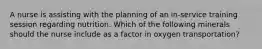 A nurse is assisting with the planning of an in-service training session regarding nutrition. Which of the following minerals should the nurse include as a factor in oxygen transportation?