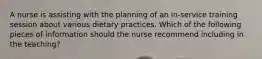 A nurse is assisting with the planning of an in-service training session about various dietary practices. Which of the following pieces of information should the nurse recommend including in the teaching?