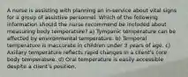 A nurse is assisting with planning an in-service about vital signs for a group of assistive personnel. Which of the following information should the nurse recommend be included about measuring body temperature? a) Tympanic temperature can be affected by environmental temperature. b) Temporal temperature is inaccurate in children under 3 years of age. c) Axillary temperature reflects rapid changes in a client's core body temperature. d) Oral temperature is easily accessible despite a client's position.