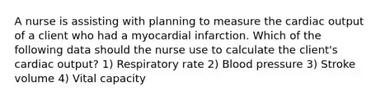 A nurse is assisting with planning to measure the cardiac output of a client who had a myocardial infarction. Which of the following data should the nurse use to calculate the client's cardiac output? 1) Respiratory rate 2) Blood pressure 3) Stroke volume 4) Vital capacity