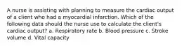 A nurse is assisting with planning to measure the cardiac output of a client who had a myocardial infarction. Which of the following data should the nurse use to calculate the client's cardiac output? a. Respiratory rate b. Blood pressure c. Stroke volume d. Vital capacity