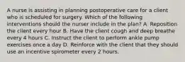 A nurse is assisting in planning postoperative care for a client who is scheduled for surgery. Which of the following interventions should the nurser include in the plan? A. Reposition the client every hour B. Have the client cough and deep breathe every 4 hours C. Instruct the client to perform ankle pump exercises once a day D. Reinforce with the client that they should use an incentive spirometer every 2 hours.