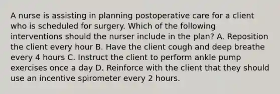 A nurse is assisting in planning postoperative care for a client who is scheduled for surgery. Which of the following interventions should the nurser include in the plan? A. Reposition the client every hour B. Have the client cough and deep breathe every 4 hours C. Instruct the client to perform ankle pump exercises once a day D. Reinforce with the client that they should use an incentive spirometer every 2 hours.