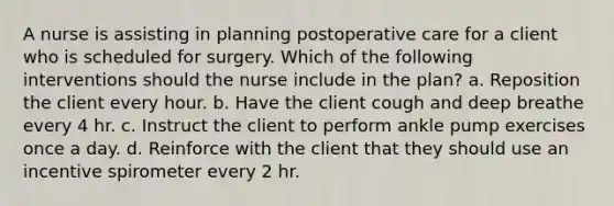 A nurse is assisting in planning postoperative care for a client who is scheduled for surgery. Which of the following interventions should the nurse include in the plan? a. Reposition the client every hour. b. Have the client cough and deep breathe every 4 hr. c. Instruct the client to perform ankle pump exercises once a day. d. Reinforce with the client that they should use an incentive spirometer every 2 hr.