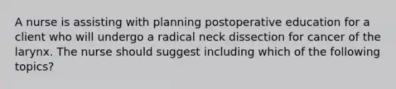 A nurse is assisting with planning postoperative education for a client who will undergo a radical neck dissection for cancer of the larynx. The nurse should suggest including which of the following topics?