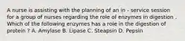 A nurse is assisting with the planning of an in - service session for a group of nurses regarding the role of enzymes in digestion . Which of the following enzymes has a role in the digestion of protein ? A. Amylase B. Lipase C. Steapsin D. Pepsin