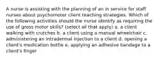 A nurse is assisting with the planning of an in service for staff nurses about psychomotor client teaching strategies. Which of the following activities should the nurse identify as requiring the use of gross motor skills? (select all that apply) a. a client walking with crutches b. a client using a manual wheelchair c. administering an intradermal injection to a client d. opening a client's medication bottle e. applying an adhesive bandage to a client's finger