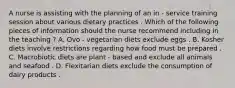 A nurse is assisting with the planning of an in - service training session about various dietary practices . Which of the following pieces of information should the nurse recommend including in the teaching ? A. Ovo - vegetarian diets exclude eggs . B. Kosher diets involve restrictions regarding how food must be prepared . C. Macrobiotic diets are plant - based and exclude all animals and seafood . D. Flexitarian diets exclude the consumption of dairy products .