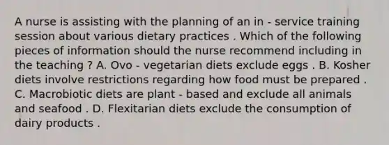 A nurse is assisting with the planning of an in - service training session about various dietary practices . Which of the following pieces of information should the nurse recommend including in the teaching ? A. Ovo - vegetarian diets exclude eggs . B. Kosher diets involve restrictions regarding how food must be prepared . C. Macrobiotic diets are plant - based and exclude all animals and seafood . D. Flexitarian diets exclude the consumption of dairy products .