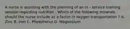 A nurse is assisting with the planning of an in - service training session regarding nutrition . Which of the following minerals should the nurse include as a factor in oxygen transportation ? A. Zinc B. Iron C. Phosphorus D. Magnesium