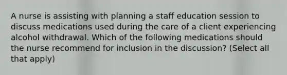 A nurse is assisting with planning a staff education session to discuss medications used during the care of a client experiencing alcohol withdrawal. Which of the following medications should the nurse recommend for inclusion in the discussion? (Select all that apply)