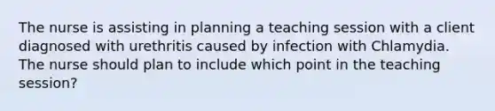 The nurse is assisting in planning a teaching session with a client diagnosed with urethritis caused by infection with Chlamydia. The nurse should plan to include which point in the teaching session?