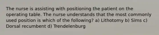 The nurse is assisting with positioning the patient on the operating table. The nurse understands that the most commonly used position is which of the following? a) Lithotomy b) Sims c) Dorsal recumbent d) Trendelenburg