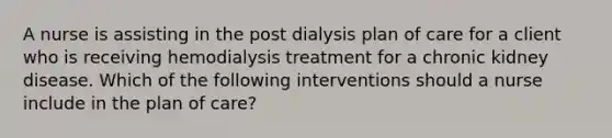 A nurse is assisting in the post dialysis plan of care for a client who is receiving hemodialysis treatment for a chronic kidney disease. Which of the following interventions should a nurse include in the plan of care?