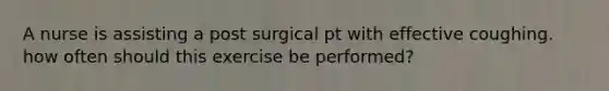 A nurse is assisting a post surgical pt with effective coughing. how often should this exercise be performed?