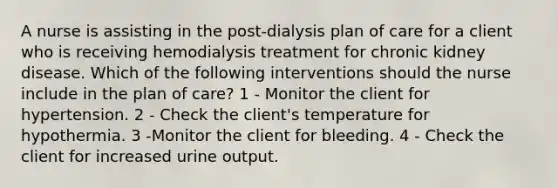 A nurse is assisting in the post-dialysis plan of care for a client who is receiving hemodialysis treatment for chronic kidney disease. Which of the following interventions should the nurse include in the plan of care? 1 - Monitor the client for hypertension. 2 - Check the client's temperature for hypothermia. 3 -Monitor the client for bleeding. 4 - Check the client for increased urine output.