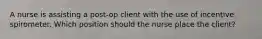 A nurse is assisting a post-op client with the use of incentive spirometer. Which position should the nurse place the client?