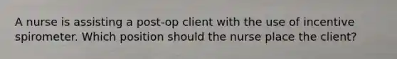 A nurse is assisting a post-op client with the use of incentive spirometer. Which position should the nurse place the client?