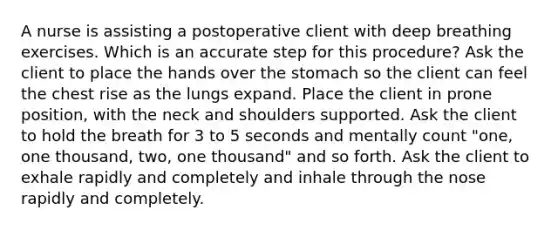 A nurse is assisting a postoperative client with deep breathing exercises. Which is an accurate step for this procedure? Ask the client to place the hands over the stomach so the client can feel the chest rise as the lungs expand. Place the client in prone position, with the neck and shoulders supported. Ask the client to hold the breath for 3 to 5 seconds and mentally count "one, one thousand, two, one thousand" and so forth. Ask the client to exhale rapidly and completely and inhale through the nose rapidly and completely.