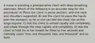A nurse is assisting a postoperative client with deep-breathing exercises. Which of the following is an accurate step for this procedure? A) Place the client in prone position, with the neck and shoulders supported. B) Ask the client to place the hands over the stomach, so he or she can feel the chest rise as the lungs expand. C) Ask the client to exhale rapidly and completely, and inhale through the nose rapidly and completely. D) Ask the client to hold his or her breath for three to five seconds and mentally count "one, one thousand, two, one thousand" and so forth.