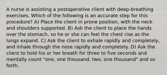 A nurse is assisting a postoperative client with deep-breathing exercises. Which of the following is an accurate step for this procedure? A) Place the client in prone position, with the neck and shoulders supported. B) Ask the client to place the hands over the stomach, so he or she can feel the chest rise as the lungs expand. C) Ask the client to exhale rapidly and completely, and inhale through the nose rapidly and completely. D) Ask the client to hold his or her breath for three to five seconds and mentally count "one, one thousand, two, one thousand" and so forth.