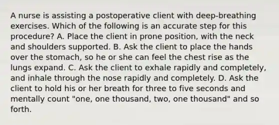 A nurse is assisting a postoperative client with deep-breathing exercises. Which of the following is an accurate step for this procedure? A. Place the client in prone position, with the neck and shoulders supported. B. Ask the client to place the hands over the stomach, so he or she can feel the chest rise as the lungs expand. C. Ask the client to exhale rapidly and completely, and inhale through the nose rapidly and completely. D. Ask the client to hold his or her breath for three to five seconds and mentally count "one, one thousand, two, one thousand" and so forth.