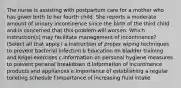 The nurse is assisting with postpartum care for a mother who has given birth to her fourth child. She reports a moderate amount of urinary incontinence since the birth of the third child and is concerned that this problem will worsen. Which instruction(s) may facilitate management of incontinence? (Select all that apply.) a.Instruction of proper wiping techniques to prevent bacterial infection b.Education on bladder training and Kegel exercises c.Information on personal hygiene measures to prevent perianal breakdown d.Information of incontinence products and appliances e.Importance of establishing a regular toileting schedule f.Importance of increasing fluid intake