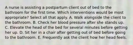 A nurse is assisting a postpartum client out of bed to the bathroom for the first time. Which interventions would be most appropriate? Select all that apply. A. Walk alongside the client to the bathroom. B. Check her blood pressure after she stands up. C. Elevate the head of the bed for several minutes before getting her up. D. Sit her in a chair after getting out of bed before going to the bathroom. E. Frequently ask the client how her head feels.