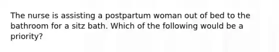 The nurse is assisting a postpartum woman out of bed to the bathroom for a sitz bath. Which of the following would be a priority?