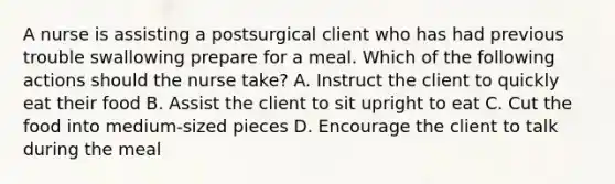 A nurse is assisting a postsurgical client who has had previous trouble swallowing prepare for a meal. Which of the following actions should the nurse take? A. Instruct the client to quickly eat their food B. Assist the client to sit upright to eat C. Cut the food into medium-sized pieces D. Encourage the client to talk during the meal