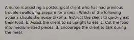 A nurse is assisting a postsurgical client who has had previous trouble swallowing prepare for a meal. Which of the following actions should the nurse take? a. Instruct the client to quickly eat their food. b. Assist the client to sit upright to eat. c. Cut the food into medium-sized pieces. d. Encourage the client to talk during the meal.