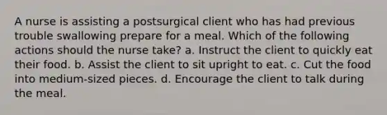 A nurse is assisting a postsurgical client who has had previous trouble swallowing prepare for a meal. Which of the following actions should the nurse take? a. Instruct the client to quickly eat their food. b. Assist the client to sit upright to eat. c. Cut the food into medium-sized pieces. d. Encourage the client to talk during the meal.