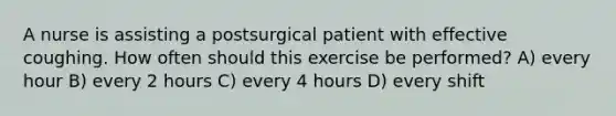 A nurse is assisting a postsurgical patient with effective coughing. How often should this exercise be performed? A) every hour B) every 2 hours C) every 4 hours D) every shift