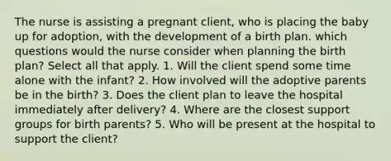 The nurse is assisting a pregnant client, who is placing the baby up for adoption, with the development of a birth plan. which questions would the nurse consider when planning the birth plan? Select all that apply. 1. Will the client spend some time alone with the infant? 2. How involved will the adoptive parents be in the birth? 3. Does the client plan to leave the hospital immediately after delivery? 4. Where are the closest support groups for birth parents? 5. Who will be present at the hospital to support the client?