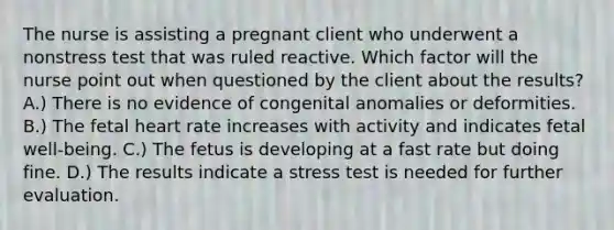 The nurse is assisting a pregnant client who underwent a nonstress test that was ruled reactive. Which factor will the nurse point out when questioned by the client about the results? A.) There is no evidence of congenital anomalies or deformities. B.) The fetal heart rate increases with activity and indicates fetal well-being. C.) The fetus is developing at a fast rate but doing fine. D.) The results indicate a stress test is needed for further evaluation.