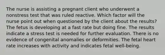 The nurse is assisting a pregnant client who underwent a nonstress test that was ruled reactive. Which factor will the nurse point out when questioned by the client about the results? The fetus is developing at a fast rate but doing fine. The results indicate a stress test is needed for further evaluation. There is no evidence of congenital anomalies or deformities. The fetal heart rate increases with activity and indicates fetal well-being.