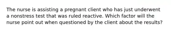 The nurse is assisting a pregnant client who has just underwent a nonstress test that was ruled reactive. Which factor will the nurse point out when questioned by the client about the results?